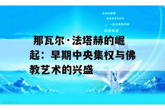  那瓦尔·法塔赫的崛起：早期中央集权与佛教艺术的兴盛