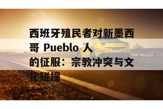 西班牙殖民者对新墨西哥 Pueblo 人的征服：宗教冲突与文化碰撞